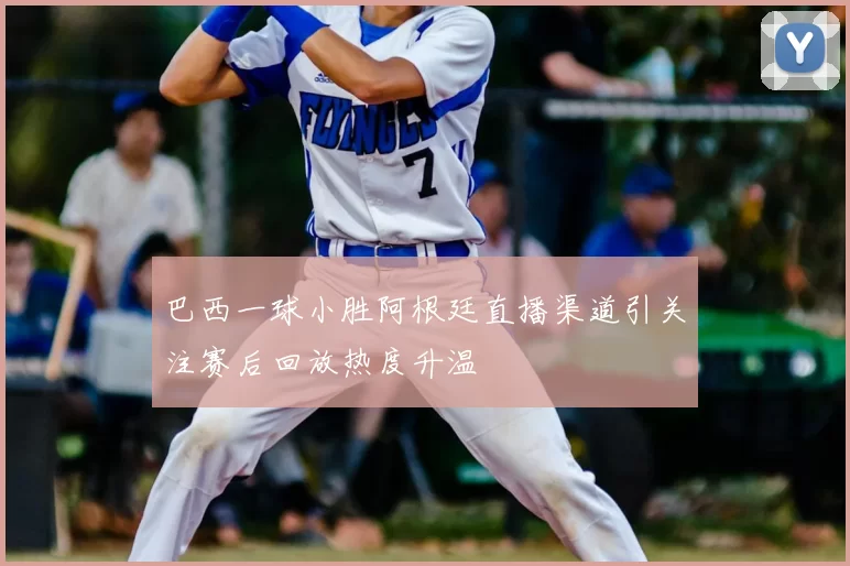 巴西一球小胜阿根廷直播渠道引关注赛后回放热度升温