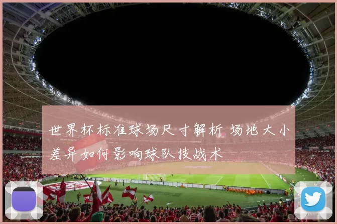 世界杯标准球场尺寸解析 场地大小差异如何影响球队技战术