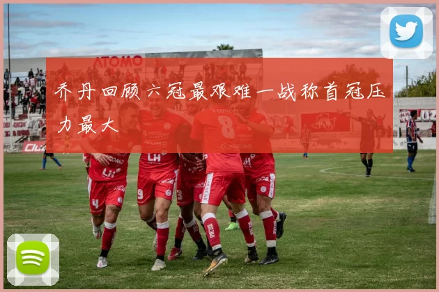 乔丹回顾六冠最艰难一战称首冠压力最大