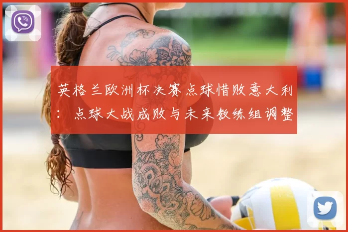 英格兰欧洲杯决赛点球惜败意大利：点球大战成败与未来教练组调整看点
