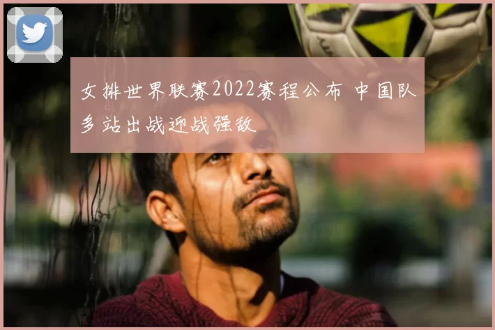 女排世界联赛2022赛程公布 中国队多站出战迎战强敌