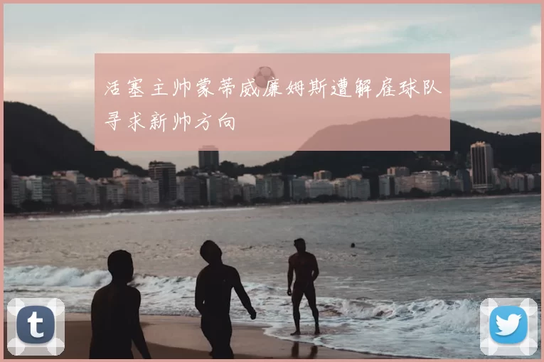 活塞主帅蒙蒂威廉姆斯遭解雇球队寻求新帅方向