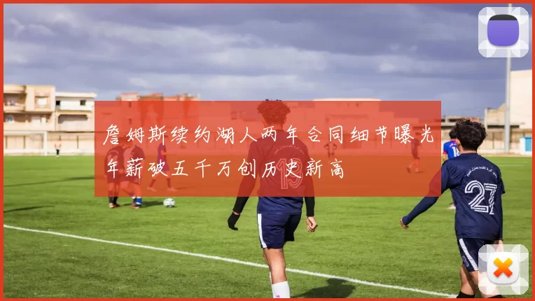 詹姆斯续约湖人两年合同细节曝光年薪破五千万创历史新高