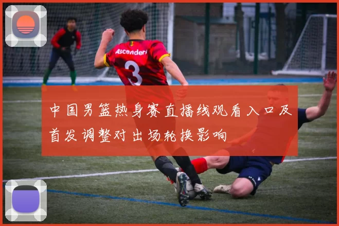 中国男篮热身赛直播线观看入口及首发调整对出场轮换影响