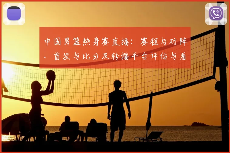 中国男篮热身赛直播：赛程与对阵、首发与比分及转播平台评估与看点