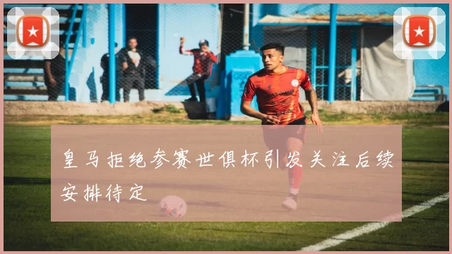 皇马拒绝参赛世俱杯引发关注后续安排待定