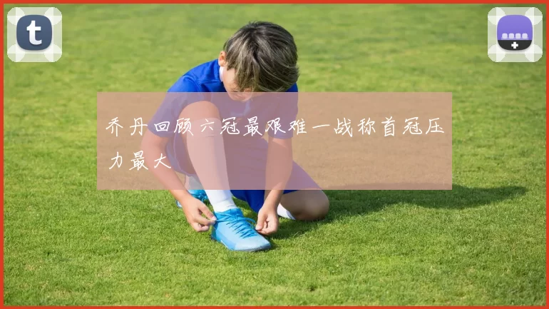 乔丹回顾六冠最艰难一战称首冠压力最大