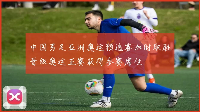 中国男足亚洲奥运预选赛加时取胜晋级奥运正赛获得参赛席位