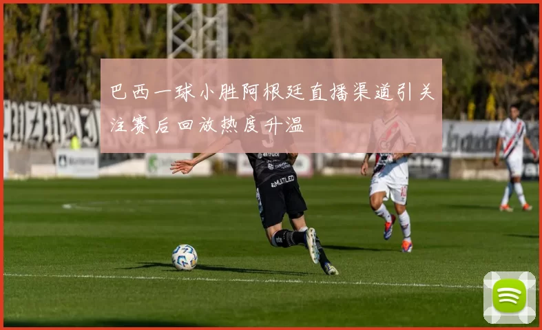 巴西一球小胜阿根廷直播渠道引关注赛后回放热度升温
