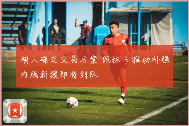 湖人确定交易方案 佩林卡推动补强内线新援即将到队
