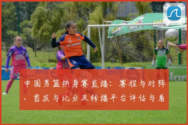 中国男篮热身赛直播：赛程与对阵、首发与比分及转播平台评估与看点