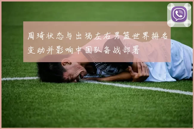周琦状态与出场左右男篮世界排名变动并影响中国队备战部署