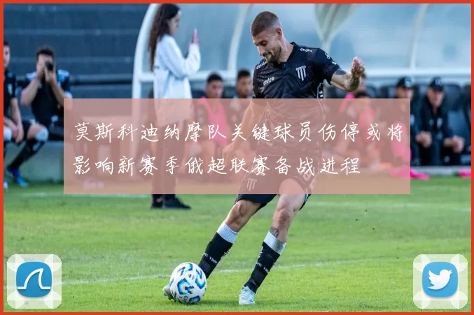 莫斯科迪纳摩队关键球员伤停或将影响新赛季俄超联赛备战进程