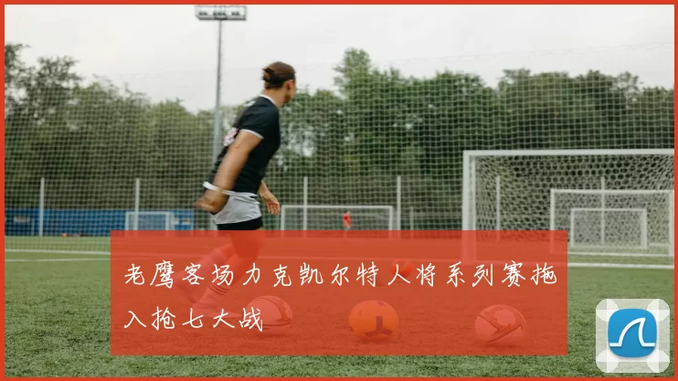 老鹰客场力克凯尔特人将系列赛拖入抢七大战