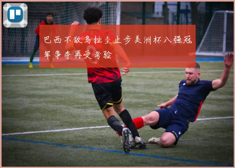 巴西不敌乌拉圭止步美洲杯八强冠军争夺再受考验