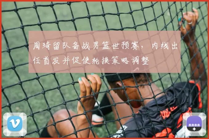 周琦留队备战男篮世预赛，内线出任首发并促使轮换策略调整