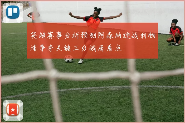 英超赛事分析预测阿森纳迎战利物浦争夺关键三分战局看点