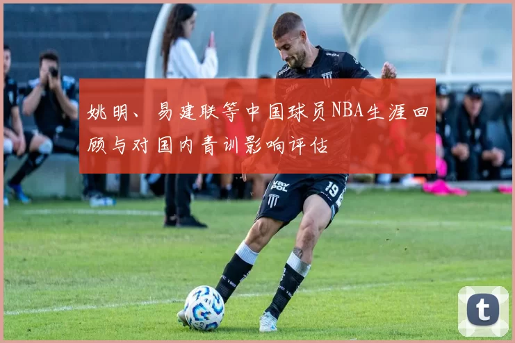 姚明、易建联等中国球员NBA生涯回顾与对国内青训影响评估