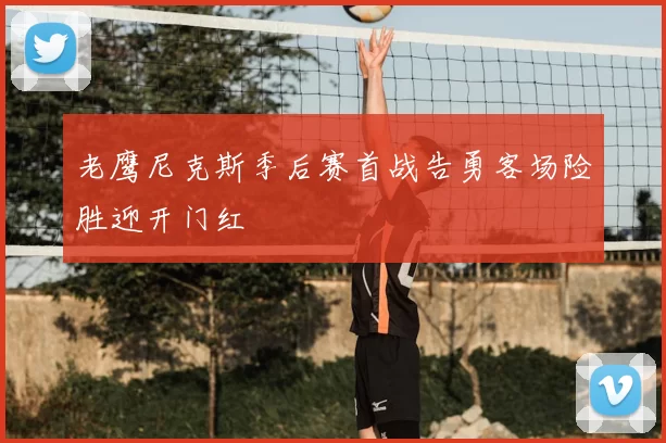 老鹰尼克斯季后赛首战告勇客场险胜迎开门红