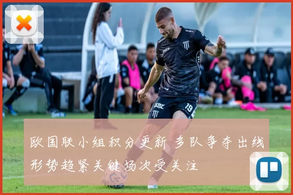 欧国联小组积分更新 多队争夺出线形势趋紧关键场次受关注
