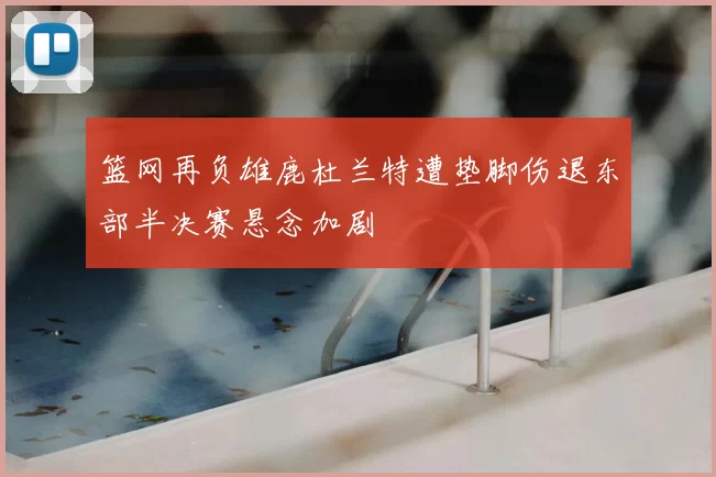 篮网再负雄鹿杜兰特遭垫脚伤退东部半决赛悬念加剧