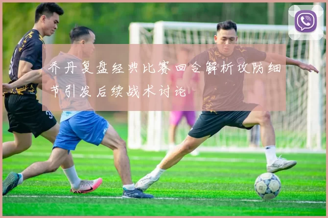 乔丹复盘经典比赛回合解析攻防细节引发后续战术讨论