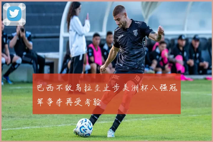 巴西不敌乌拉圭止步美洲杯八强冠军争夺再受考验