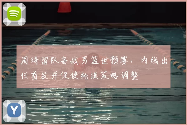 周琦留队备战男篮世预赛，内线出任首发并促使轮换策略调整