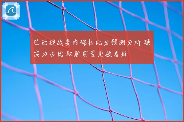 巴西迎战委内瑞拉比分预测分析 硬实力占优 取胜前景更被看好