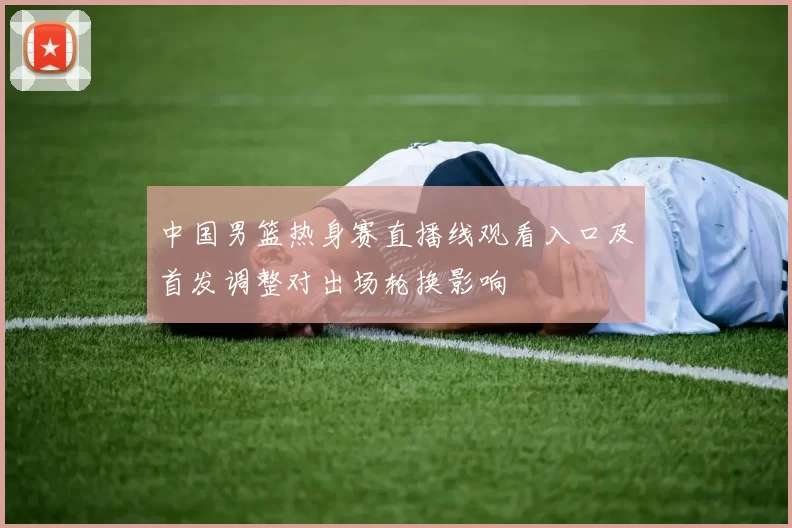 中国男篮热身赛直播线观看入口及首发调整对出场轮换影响