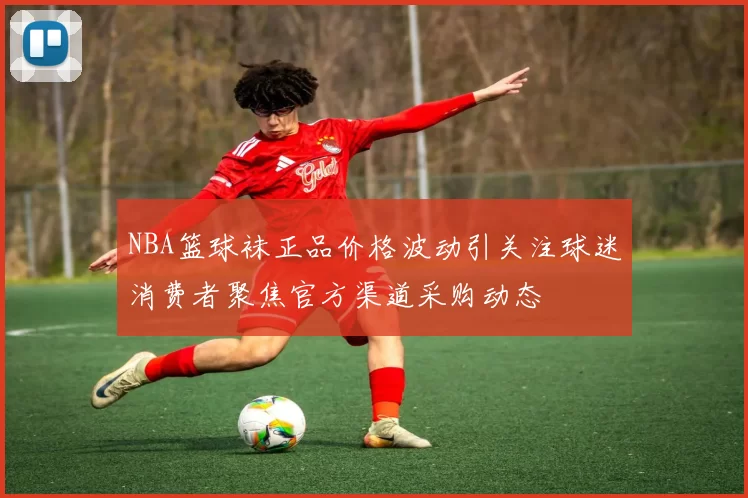 NBA篮球袜正品价格波动引关注球迷消费者聚焦官方渠道采购动态