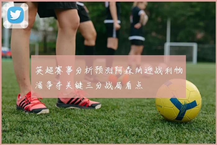 英超赛事分析预测阿森纳迎战利物浦争夺关键三分战局看点