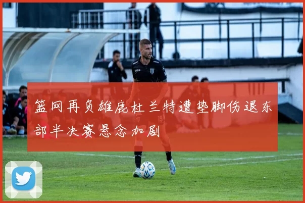篮网再负雄鹿杜兰特遭垫脚伤退东部半决赛悬念加剧