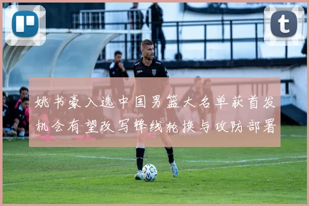 姚书豪入选中国男篮大名单获首发机会有望改写锋线轮换与攻防部署