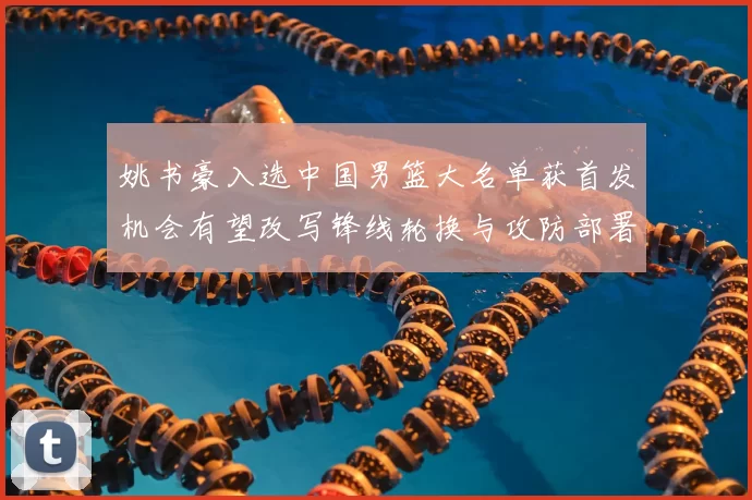 姚书豪入选中国男篮大名单获首发机会有望改写锋线轮换与攻防部署