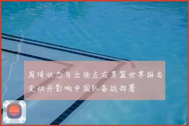 周琦状态与出场左右男篮世界排名变动并影响中国队备战部署