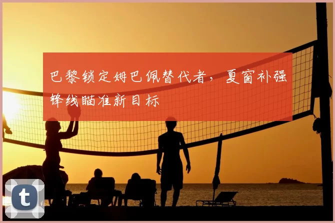 巴黎锁定姆巴佩替代者，夏窗补强锋线瞄准新目标