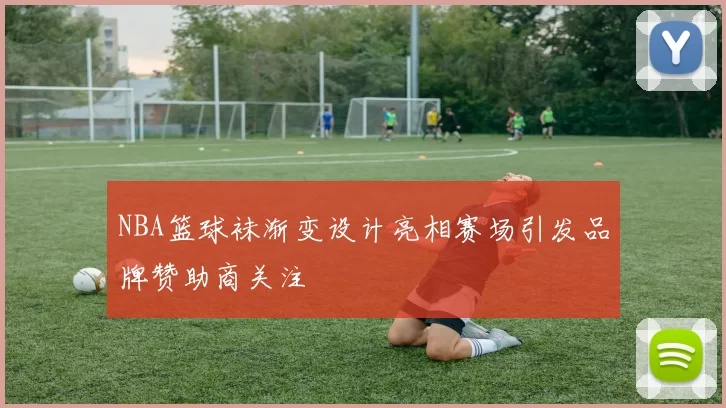 NBA篮球袜渐变设计亮相赛场引发品牌赞助商关注